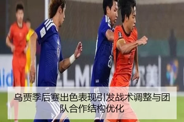 乌贾季后赛出色表现引发战术调整与团队合作结构优化