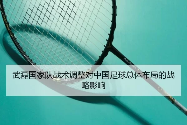 武磊国家队战术调整对中国足球总体布局的战略影响